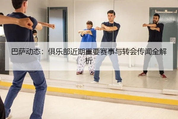 巴萨动态：俱乐部近期重要赛事与转会传闻全解析